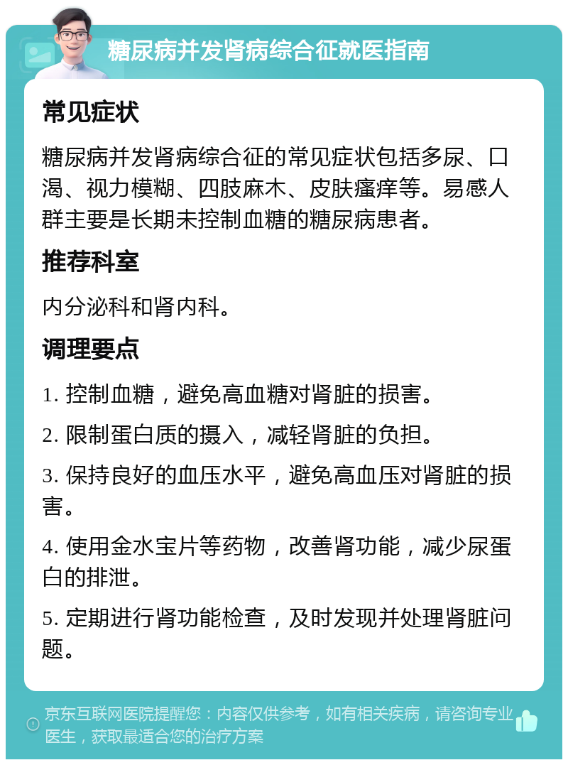 糖尿病并发肾病综合征就医指南 常见症状 糖尿病并发肾病综合征的常见症状包括多尿、口渴、视力模糊、四肢麻木、皮肤瘙痒等。易感人群主要是长期未控制血糖的糖尿病患者。 推荐科室 内分泌科和肾内科。 调理要点 1. 控制血糖，避免高血糖对肾脏的损害。 2. 限制蛋白质的摄入，减轻肾脏的负担。 3. 保持良好的血压水平，避免高血压对肾脏的损害。 4. 使用金水宝片等药物，改善肾功能，减少尿蛋白的排泄。 5. 定期进行肾功能检查，及时发现并处理肾脏问题。