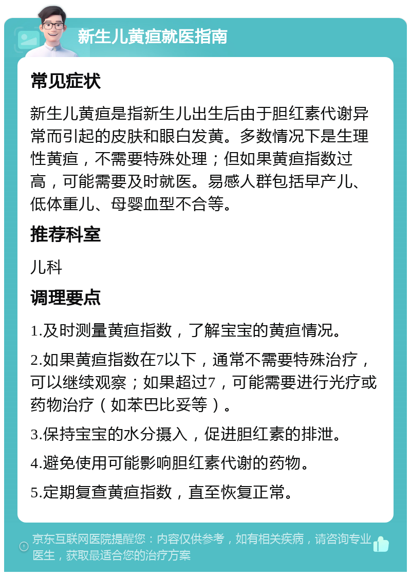 新生儿黄疸就医指南 常见症状 新生儿黄疸是指新生儿出生后由于胆红素代谢异常而引起的皮肤和眼白发黄。多数情况下是生理性黄疸，不需要特殊处理；但如果黄疸指数过高，可能需要及时就医。易感人群包括早产儿、低体重儿、母婴血型不合等。 推荐科室 儿科 调理要点 1.及时测量黄疸指数，了解宝宝的黄疸情况。 2.如果黄疸指数在7以下，通常不需要特殊治疗，可以继续观察；如果超过7，可能需要进行光疗或药物治疗（如苯巴比妥等）。 3.保持宝宝的水分摄入，促进胆红素的排泄。 4.避免使用可能影响胆红素代谢的药物。 5.定期复查黄疸指数，直至恢复正常。