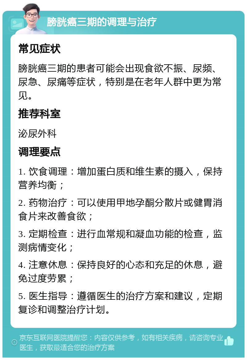 膀胱癌三期的调理与治疗 常见症状 膀胱癌三期的患者可能会出现食欲不振、尿频、尿急、尿痛等症状，特别是在老年人群中更为常见。 推荐科室 泌尿外科 调理要点 1. 饮食调理：增加蛋白质和维生素的摄入，保持营养均衡； 2. 药物治疗：可以使用甲地孕酮分散片或健胃消食片来改善食欲； 3. 定期检查：进行血常规和凝血功能的检查，监测病情变化； 4. 注意休息：保持良好的心态和充足的休息，避免过度劳累； 5. 医生指导：遵循医生的治疗方案和建议，定期复诊和调整治疗计划。