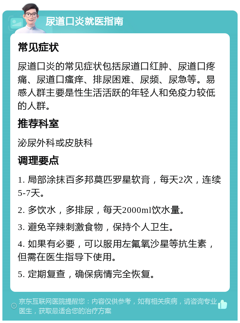 尿道口炎就医指南 常见症状 尿道口炎的常见症状包括尿道口红肿、尿道口疼痛、尿道口瘙痒、排尿困难、尿频、尿急等。易感人群主要是性生活活跃的年轻人和免疫力较低的人群。 推荐科室 泌尿外科或皮肤科 调理要点 1. 局部涂抹百多邦莫匹罗星软膏，每天2次，连续5-7天。 2. 多饮水，多排尿，每天2000ml饮水量。 3. 避免辛辣刺激食物，保持个人卫生。 4. 如果有必要，可以服用左氟氧沙星等抗生素，但需在医生指导下使用。 5. 定期复查，确保病情完全恢复。