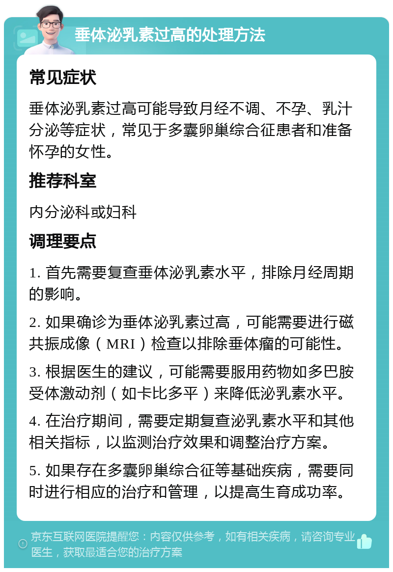 垂体泌乳素过高的处理方法 常见症状 垂体泌乳素过高可能导致月经不调、不孕、乳汁分泌等症状，常见于多囊卵巢综合征患者和准备怀孕的女性。 推荐科室 内分泌科或妇科 调理要点 1. 首先需要复查垂体泌乳素水平，排除月经周期的影响。 2. 如果确诊为垂体泌乳素过高，可能需要进行磁共振成像（MRI）检查以排除垂体瘤的可能性。 3. 根据医生的建议，可能需要服用药物如多巴胺受体激动剂（如卡比多平）来降低泌乳素水平。 4. 在治疗期间，需要定期复查泌乳素水平和其他相关指标，以监测治疗效果和调整治疗方案。 5. 如果存在多囊卵巢综合征等基础疾病，需要同时进行相应的治疗和管理，以提高生育成功率。