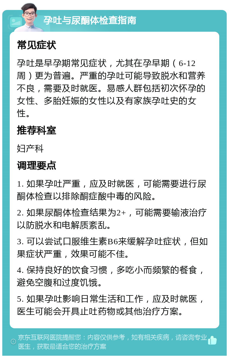 孕吐与尿酮体检查指南 常见症状 孕吐是早孕期常见症状，尤其在孕早期（6-12周）更为普遍。严重的孕吐可能导致脱水和营养不良，需要及时就医。易感人群包括初次怀孕的女性、多胎妊娠的女性以及有家族孕吐史的女性。 推荐科室 妇产科 调理要点 1. 如果孕吐严重，应及时就医，可能需要进行尿酮体检查以排除酮症酸中毒的风险。 2. 如果尿酮体检查结果为2+，可能需要输液治疗以防脱水和电解质紊乱。 3. 可以尝试口服维生素B6来缓解孕吐症状，但如果症状严重，效果可能不佳。 4. 保持良好的饮食习惯，多吃小而频繁的餐食，避免空腹和过度饥饿。 5. 如果孕吐影响日常生活和工作，应及时就医，医生可能会开具止吐药物或其他治疗方案。