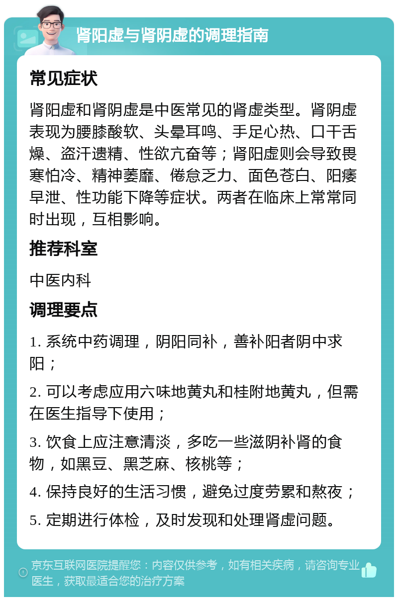 肾阳虚与肾阴虚的调理指南 常见症状 肾阳虚和肾阴虚是中医常见的肾虚类型。肾阴虚表现为腰膝酸软、头晕耳鸣、手足心热、口干舌燥、盗汗遗精、性欲亢奋等；肾阳虚则会导致畏寒怕冷、精神萎靡、倦怠乏力、面色苍白、阳痿早泄、性功能下降等症状。两者在临床上常常同时出现，互相影响。 推荐科室 中医内科 调理要点 1. 系统中药调理，阴阳同补，善补阳者阴中求阳； 2. 可以考虑应用六味地黄丸和桂附地黄丸，但需在医生指导下使用； 3. 饮食上应注意清淡，多吃一些滋阴补肾的食物，如黑豆、黑芝麻、核桃等； 4. 保持良好的生活习惯，避免过度劳累和熬夜； 5. 定期进行体检，及时发现和处理肾虚问题。