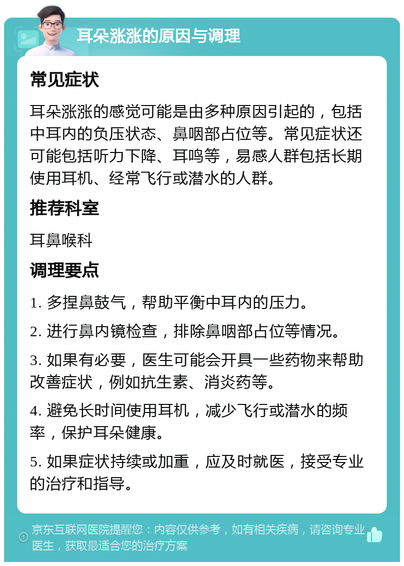 耳朵涨涨的原因与调理 常见症状 耳朵涨涨的感觉可能是由多种原因引起的，包括中耳内的负压状态、鼻咽部占位等。常见症状还可能包括听力下降、耳鸣等，易感人群包括长期使用耳机、经常飞行或潜水的人群。 推荐科室 耳鼻喉科 调理要点 1. 多捏鼻鼓气，帮助平衡中耳内的压力。 2. 进行鼻内镜检查，排除鼻咽部占位等情况。 3. 如果有必要，医生可能会开具一些药物来帮助改善症状，例如抗生素、消炎药等。 4. 避免长时间使用耳机，减少飞行或潜水的频率，保护耳朵健康。 5. 如果症状持续或加重，应及时就医，接受专业的治疗和指导。