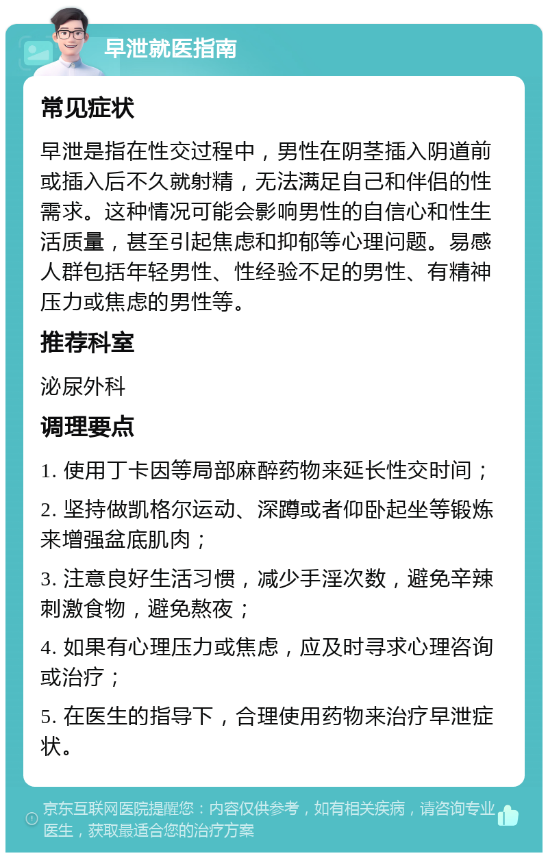 早泄就医指南 常见症状 早泄是指在性交过程中，男性在阴茎插入阴道前或插入后不久就射精，无法满足自己和伴侣的性需求。这种情况可能会影响男性的自信心和性生活质量，甚至引起焦虑和抑郁等心理问题。易感人群包括年轻男性、性经验不足的男性、有精神压力或焦虑的男性等。 推荐科室 泌尿外科 调理要点 1. 使用丁卡因等局部麻醉药物来延长性交时间； 2. 坚持做凯格尔运动、深蹲或者仰卧起坐等锻炼来增强盆底肌肉； 3. 注意良好生活习惯，减少手淫次数，避免辛辣刺激食物，避免熬夜； 4. 如果有心理压力或焦虑，应及时寻求心理咨询或治疗； 5. 在医生的指导下，合理使用药物来治疗早泄症状。