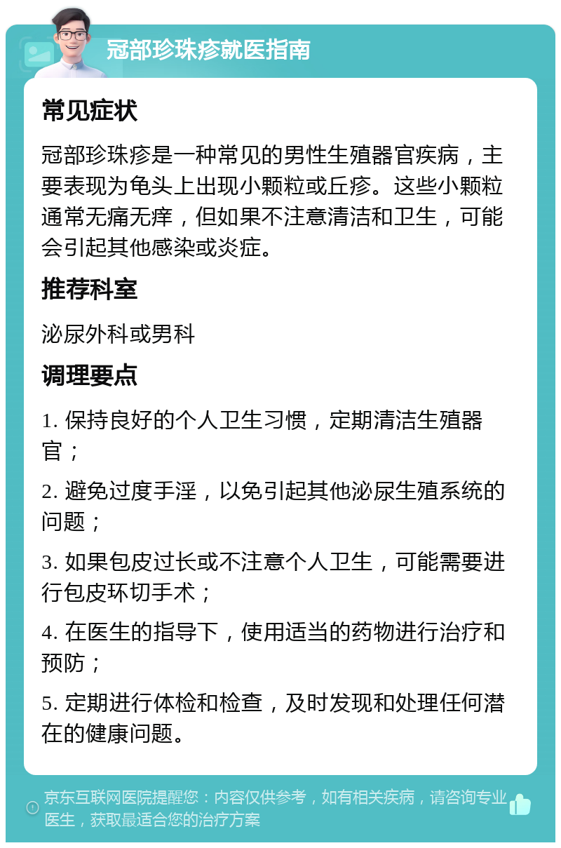 冠部珍珠疹就医指南 常见症状 冠部珍珠疹是一种常见的男性生殖器官疾病，主要表现为龟头上出现小颗粒或丘疹。这些小颗粒通常无痛无痒，但如果不注意清洁和卫生，可能会引起其他感染或炎症。 推荐科室 泌尿外科或男科 调理要点 1. 保持良好的个人卫生习惯，定期清洁生殖器官； 2. 避免过度手淫，以免引起其他泌尿生殖系统的问题； 3. 如果包皮过长或不注意个人卫生，可能需要进行包皮环切手术； 4. 在医生的指导下，使用适当的药物进行治疗和预防； 5. 定期进行体检和检查，及时发现和处理任何潜在的健康问题。