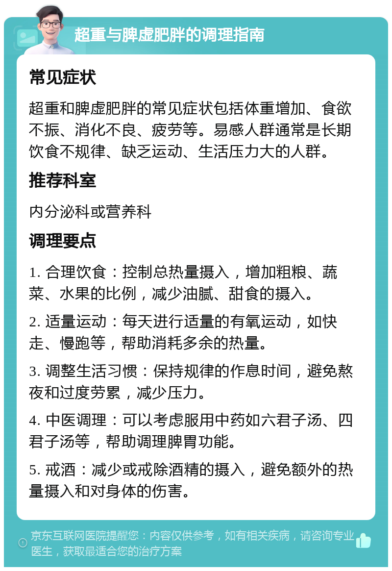 超重与脾虚肥胖的调理指南 常见症状 超重和脾虚肥胖的常见症状包括体重增加、食欲不振、消化不良、疲劳等。易感人群通常是长期饮食不规律、缺乏运动、生活压力大的人群。 推荐科室 内分泌科或营养科 调理要点 1. 合理饮食：控制总热量摄入，增加粗粮、蔬菜、水果的比例，减少油腻、甜食的摄入。 2. 适量运动：每天进行适量的有氧运动，如快走、慢跑等，帮助消耗多余的热量。 3. 调整生活习惯：保持规律的作息时间，避免熬夜和过度劳累，减少压力。 4. 中医调理：可以考虑服用中药如六君子汤、四君子汤等，帮助调理脾胃功能。 5. 戒酒：减少或戒除酒精的摄入，避免额外的热量摄入和对身体的伤害。