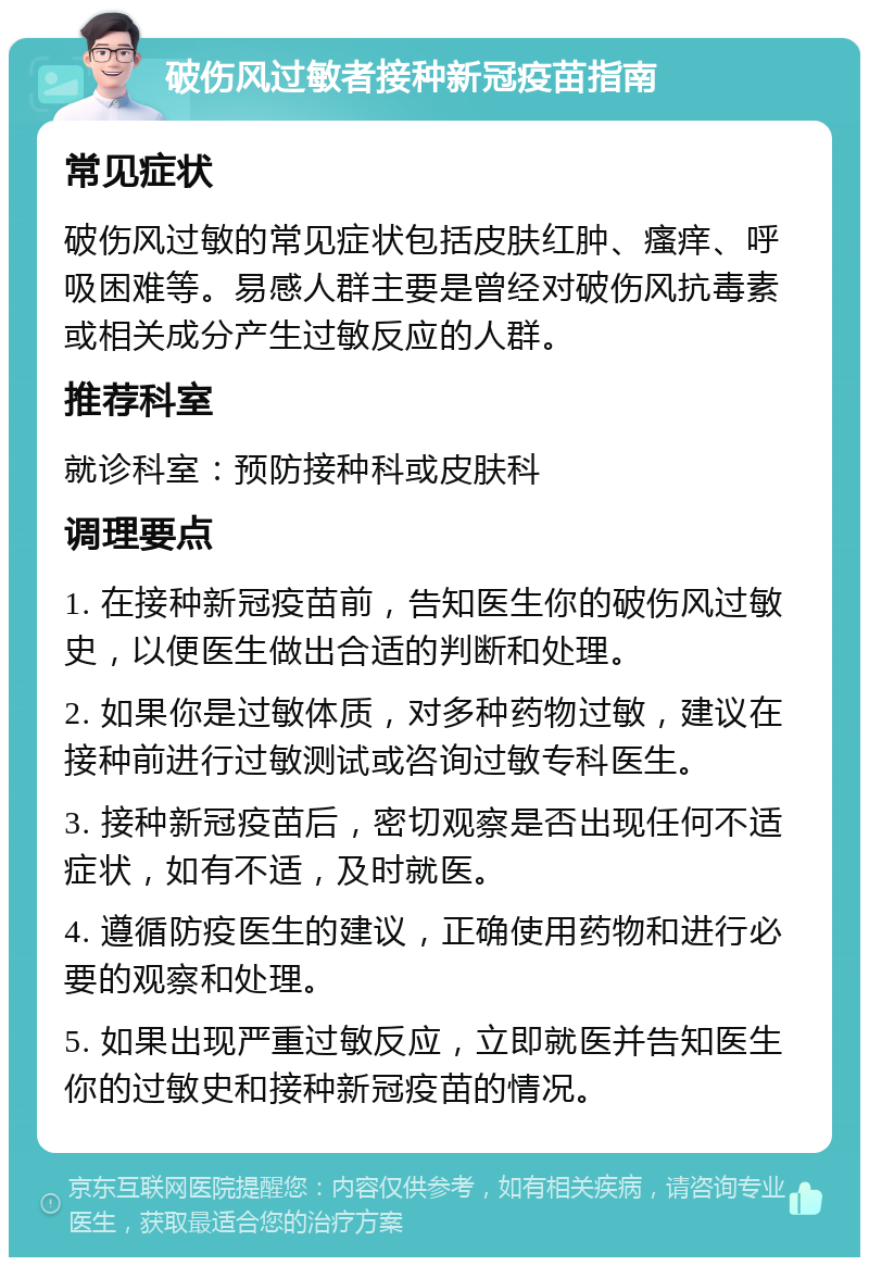 破伤风过敏者接种新冠疫苗指南 常见症状 破伤风过敏的常见症状包括皮肤红肿、瘙痒、呼吸困难等。易感人群主要是曾经对破伤风抗毒素或相关成分产生过敏反应的人群。 推荐科室 就诊科室：预防接种科或皮肤科 调理要点 1. 在接种新冠疫苗前，告知医生你的破伤风过敏史，以便医生做出合适的判断和处理。 2. 如果你是过敏体质，对多种药物过敏，建议在接种前进行过敏测试或咨询过敏专科医生。 3. 接种新冠疫苗后，密切观察是否出现任何不适症状，如有不适，及时就医。 4. 遵循防疫医生的建议，正确使用药物和进行必要的观察和处理。 5. 如果出现严重过敏反应，立即就医并告知医生你的过敏史和接种新冠疫苗的情况。