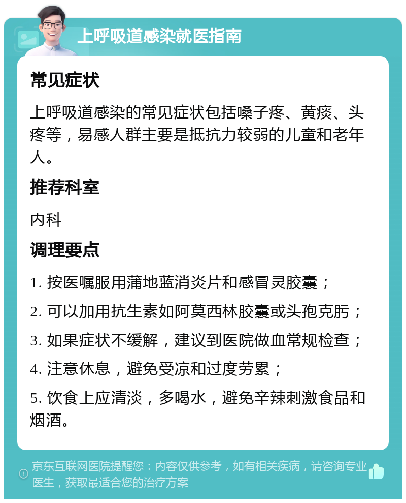 上呼吸道感染就医指南 常见症状 上呼吸道感染的常见症状包括嗓子疼、黄痰、头疼等，易感人群主要是抵抗力较弱的儿童和老年人。 推荐科室 内科 调理要点 1. 按医嘱服用蒲地蓝消炎片和感冒灵胶囊； 2. 可以加用抗生素如阿莫西林胶囊或头孢克肟； 3. 如果症状不缓解，建议到医院做血常规检查； 4. 注意休息，避免受凉和过度劳累； 5. 饮食上应清淡，多喝水，避免辛辣刺激食品和烟酒。