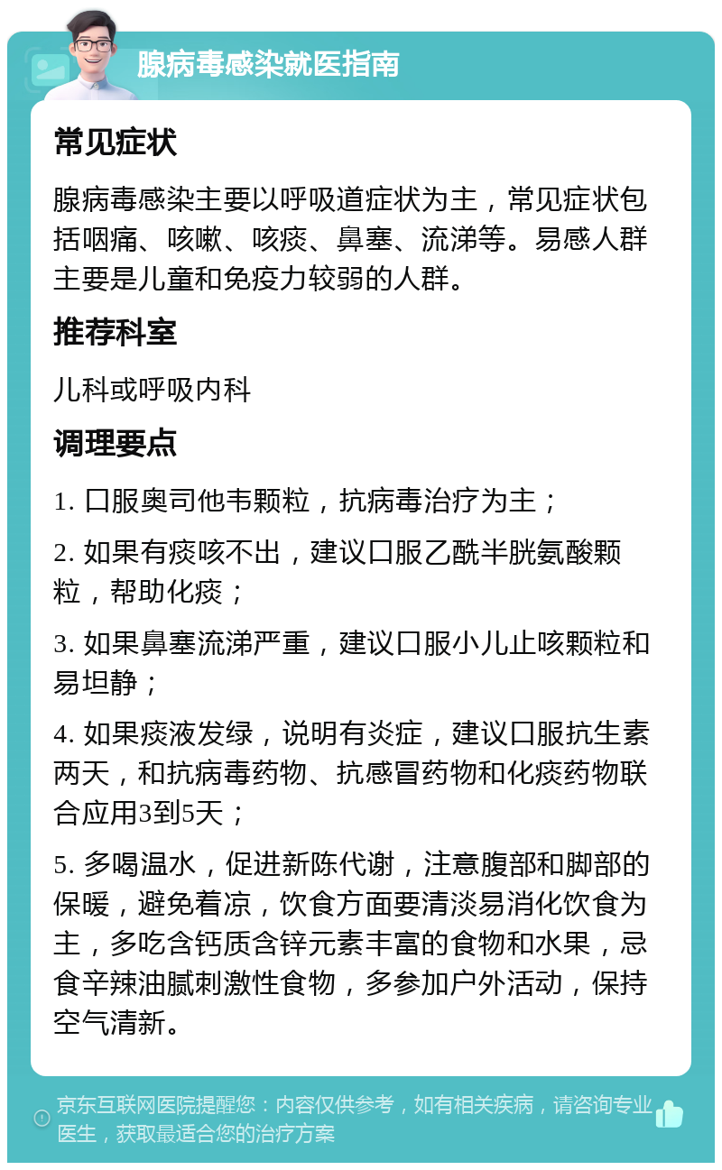 腺病毒感染就医指南 常见症状 腺病毒感染主要以呼吸道症状为主，常见症状包括咽痛、咳嗽、咳痰、鼻塞、流涕等。易感人群主要是儿童和免疫力较弱的人群。 推荐科室 儿科或呼吸内科 调理要点 1. 口服奥司他韦颗粒，抗病毒治疗为主； 2. 如果有痰咳不出，建议口服乙酰半胱氨酸颗粒，帮助化痰； 3. 如果鼻塞流涕严重，建议口服小儿止咳颗粒和易坦静； 4. 如果痰液发绿，说明有炎症，建议口服抗生素两天，和抗病毒药物、抗感冒药物和化痰药物联合应用3到5天； 5. 多喝温水，促进新陈代谢，注意腹部和脚部的保暖，避免着凉，饮食方面要清淡易消化饮食为主，多吃含钙质含锌元素丰富的食物和水果，忌食辛辣油腻刺激性食物，多参加户外活动，保持空气清新。