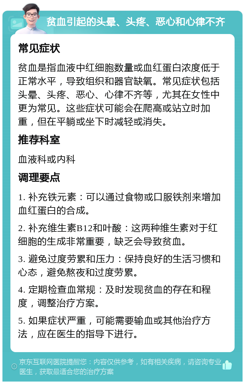 贫血引起的头晕、头疼、恶心和心律不齐 常见症状 贫血是指血液中红细胞数量或血红蛋白浓度低于正常水平，导致组织和器官缺氧。常见症状包括头晕、头疼、恶心、心律不齐等，尤其在女性中更为常见。这些症状可能会在爬高或站立时加重，但在平躺或坐下时减轻或消失。 推荐科室 血液科或内科 调理要点 1. 补充铁元素：可以通过食物或口服铁剂来增加血红蛋白的合成。 2. 补充维生素B12和叶酸：这两种维生素对于红细胞的生成非常重要，缺乏会导致贫血。 3. 避免过度劳累和压力：保持良好的生活习惯和心态，避免熬夜和过度劳累。 4. 定期检查血常规：及时发现贫血的存在和程度，调整治疗方案。 5. 如果症状严重，可能需要输血或其他治疗方法，应在医生的指导下进行。