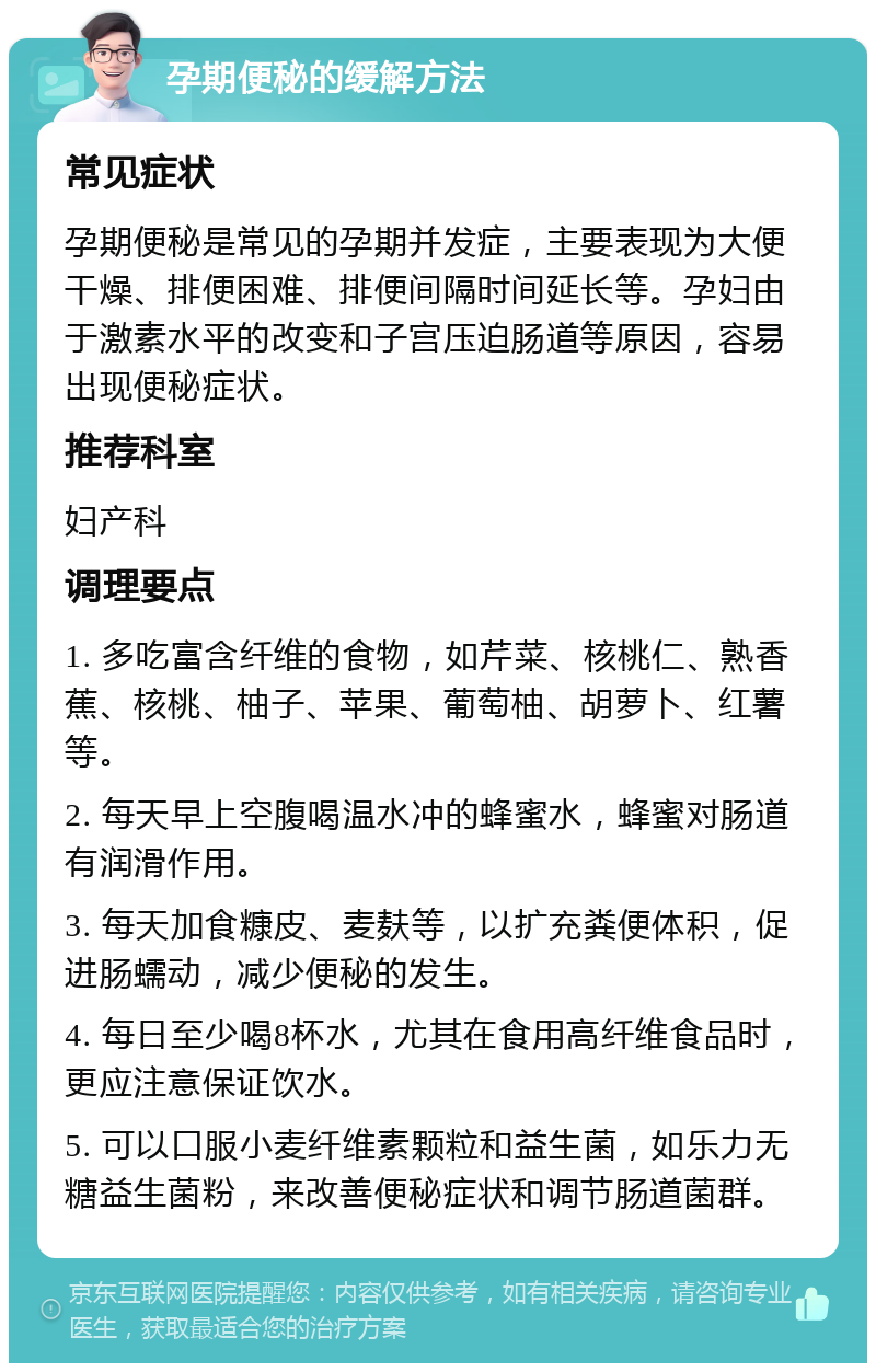 孕期便秘的缓解方法 常见症状 孕期便秘是常见的孕期并发症，主要表现为大便干燥、排便困难、排便间隔时间延长等。孕妇由于激素水平的改变和子宫压迫肠道等原因，容易出现便秘症状。 推荐科室 妇产科 调理要点 1. 多吃富含纤维的食物，如芹菜、核桃仁、熟香蕉、核桃、柚子、苹果、葡萄柚、胡萝卜、红薯等。 2. 每天早上空腹喝温水冲的蜂蜜水，蜂蜜对肠道有润滑作用。 3. 每天加食糠皮、麦麸等，以扩充粪便体积，促进肠蠕动，减少便秘的发生。 4. 每日至少喝8杯水，尤其在食用高纤维食品时，更应注意保证饮水。 5. 可以口服小麦纤维素颗粒和益生菌，如乐力无糖益生菌粉，来改善便秘症状和调节肠道菌群。