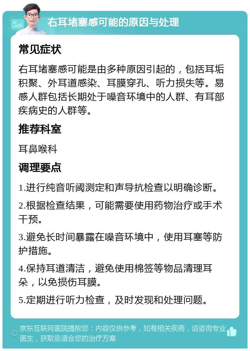 右耳堵塞感可能的原因与处理 常见症状 右耳堵塞感可能是由多种原因引起的，包括耳垢积聚、外耳道感染、耳膜穿孔、听力损失等。易感人群包括长期处于噪音环境中的人群、有耳部疾病史的人群等。 推荐科室 耳鼻喉科 调理要点 1.进行纯音听阈测定和声导抗检查以明确诊断。 2.根据检查结果，可能需要使用药物治疗或手术干预。 3.避免长时间暴露在噪音环境中，使用耳塞等防护措施。 4.保持耳道清洁，避免使用棉签等物品清理耳朵，以免损伤耳膜。 5.定期进行听力检查，及时发现和处理问题。