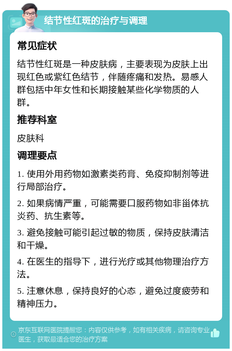 结节性红斑的治疗与调理 常见症状 结节性红斑是一种皮肤病，主要表现为皮肤上出现红色或紫红色结节，伴随疼痛和发热。易感人群包括中年女性和长期接触某些化学物质的人群。 推荐科室 皮肤科 调理要点 1. 使用外用药物如激素类药膏、免疫抑制剂等进行局部治疗。 2. 如果病情严重，可能需要口服药物如非甾体抗炎药、抗生素等。 3. 避免接触可能引起过敏的物质，保持皮肤清洁和干燥。 4. 在医生的指导下，进行光疗或其他物理治疗方法。 5. 注意休息，保持良好的心态，避免过度疲劳和精神压力。