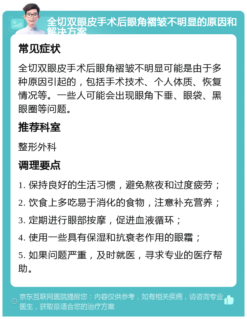 全切双眼皮手术后眼角褶皱不明显的原因和解决方案 常见症状 全切双眼皮手术后眼角褶皱不明显可能是由于多种原因引起的，包括手术技术、个人体质、恢复情况等。一些人可能会出现眼角下垂、眼袋、黑眼圈等问题。 推荐科室 整形外科 调理要点 1. 保持良好的生活习惯，避免熬夜和过度疲劳； 2. 饮食上多吃易于消化的食物，注意补充营养； 3. 定期进行眼部按摩，促进血液循环； 4. 使用一些具有保湿和抗衰老作用的眼霜； 5. 如果问题严重，及时就医，寻求专业的医疗帮助。