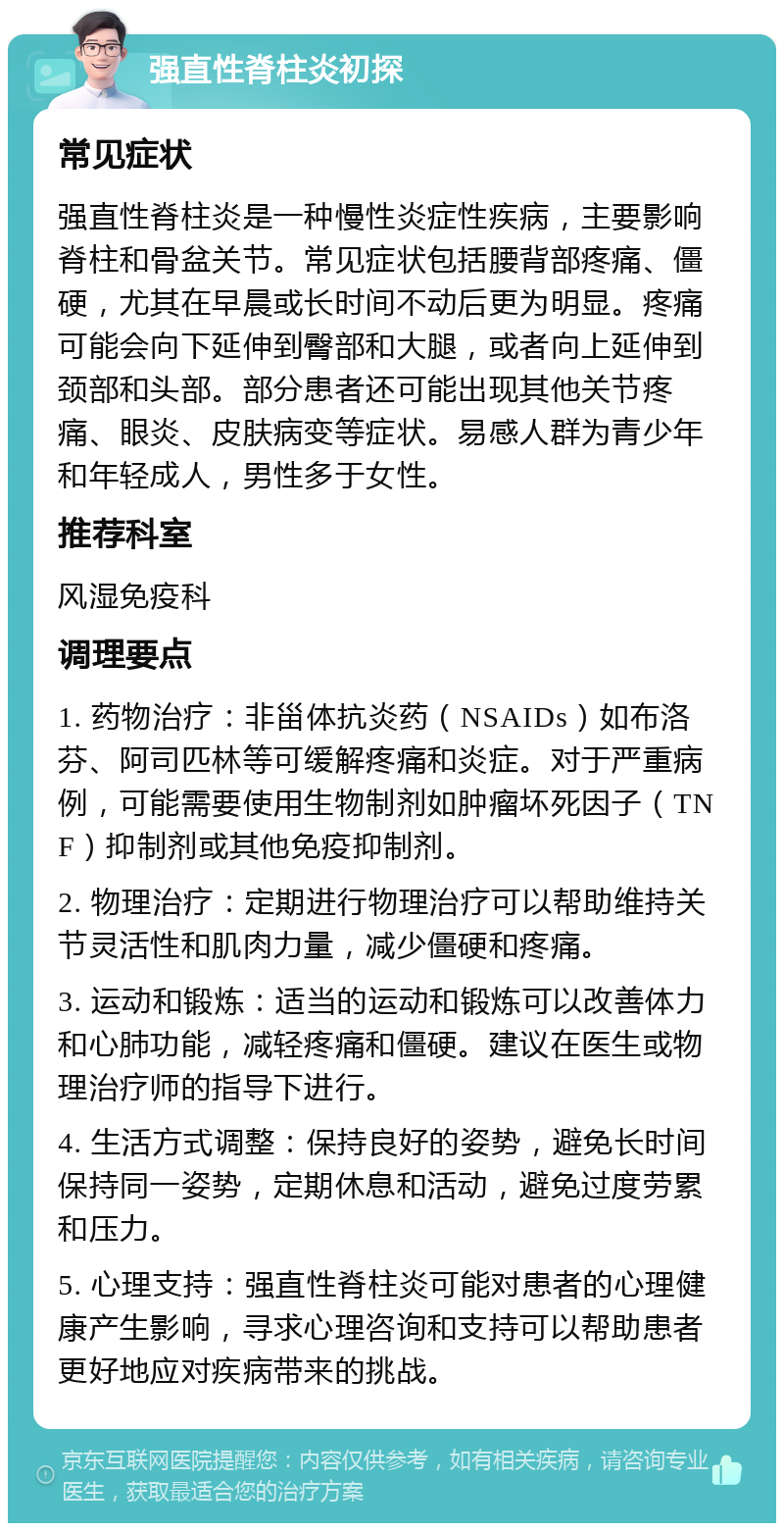 强直性脊柱炎初探 常见症状 强直性脊柱炎是一种慢性炎症性疾病，主要影响脊柱和骨盆关节。常见症状包括腰背部疼痛、僵硬，尤其在早晨或长时间不动后更为明显。疼痛可能会向下延伸到臀部和大腿，或者向上延伸到颈部和头部。部分患者还可能出现其他关节疼痛、眼炎、皮肤病变等症状。易感人群为青少年和年轻成人，男性多于女性。 推荐科室 风湿免疫科 调理要点 1. 药物治疗：非甾体抗炎药（NSAIDs）如布洛芬、阿司匹林等可缓解疼痛和炎症。对于严重病例，可能需要使用生物制剂如肿瘤坏死因子（TNF）抑制剂或其他免疫抑制剂。 2. 物理治疗：定期进行物理治疗可以帮助维持关节灵活性和肌肉力量，减少僵硬和疼痛。 3. 运动和锻炼：适当的运动和锻炼可以改善体力和心肺功能，减轻疼痛和僵硬。建议在医生或物理治疗师的指导下进行。 4. 生活方式调整：保持良好的姿势，避免长时间保持同一姿势，定期休息和活动，避免过度劳累和压力。 5. 心理支持：强直性脊柱炎可能对患者的心理健康产生影响，寻求心理咨询和支持可以帮助患者更好地应对疾病带来的挑战。