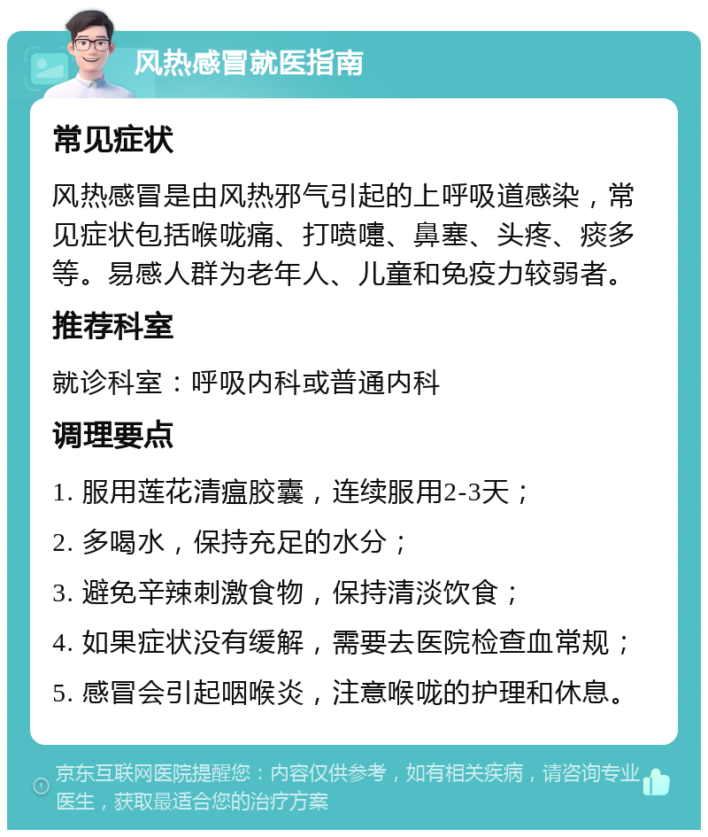 风热感冒就医指南 常见症状 风热感冒是由风热邪气引起的上呼吸道感染，常见症状包括喉咙痛、打喷嚏、鼻塞、头疼、痰多等。易感人群为老年人、儿童和免疫力较弱者。 推荐科室 就诊科室：呼吸内科或普通内科 调理要点 1. 服用莲花清瘟胶囊，连续服用2-3天； 2. 多喝水，保持充足的水分； 3. 避免辛辣刺激食物，保持清淡饮食； 4. 如果症状没有缓解，需要去医院检查血常规； 5. 感冒会引起咽喉炎，注意喉咙的护理和休息。