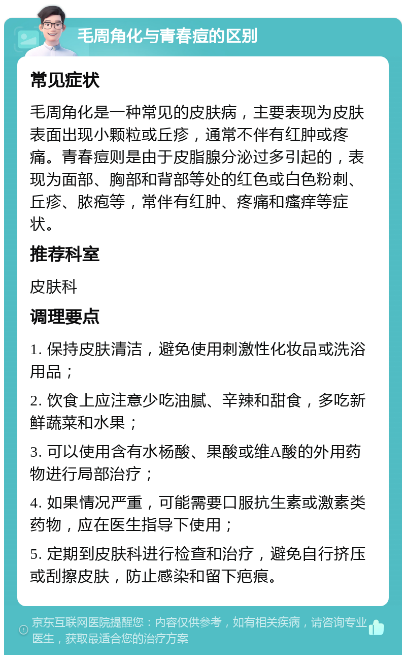 毛周角化与青春痘的区别 常见症状 毛周角化是一种常见的皮肤病，主要表现为皮肤表面出现小颗粒或丘疹，通常不伴有红肿或疼痛。青春痘则是由于皮脂腺分泌过多引起的，表现为面部、胸部和背部等处的红色或白色粉刺、丘疹、脓疱等，常伴有红肿、疼痛和瘙痒等症状。 推荐科室 皮肤科 调理要点 1. 保持皮肤清洁，避免使用刺激性化妆品或洗浴用品； 2. 饮食上应注意少吃油腻、辛辣和甜食，多吃新鲜蔬菜和水果； 3. 可以使用含有水杨酸、果酸或维A酸的外用药物进行局部治疗； 4. 如果情况严重，可能需要口服抗生素或激素类药物，应在医生指导下使用； 5. 定期到皮肤科进行检查和治疗，避免自行挤压或刮擦皮肤，防止感染和留下疤痕。