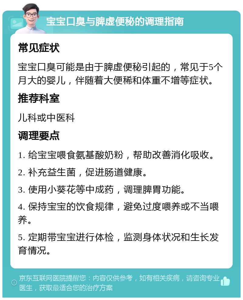 宝宝口臭与脾虚便秘的调理指南 常见症状 宝宝口臭可能是由于脾虚便秘引起的，常见于5个月大的婴儿，伴随着大便稀和体重不增等症状。 推荐科室 儿科或中医科 调理要点 1. 给宝宝喂食氨基酸奶粉，帮助改善消化吸收。 2. 补充益生菌，促进肠道健康。 3. 使用小葵花等中成药，调理脾胃功能。 4. 保持宝宝的饮食规律，避免过度喂养或不当喂养。 5. 定期带宝宝进行体检，监测身体状况和生长发育情况。