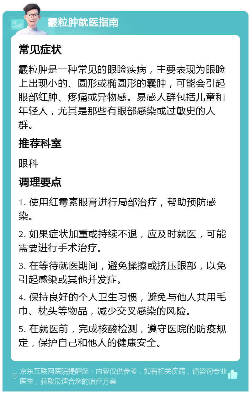 霰粒肿就医指南 常见症状 霰粒肿是一种常见的眼睑疾病，主要表现为眼睑上出现小的、圆形或椭圆形的囊肿，可能会引起眼部红肿、疼痛或异物感。易感人群包括儿童和年轻人，尤其是那些有眼部感染或过敏史的人群。 推荐科室 眼科 调理要点 1. 使用红霉素眼膏进行局部治疗，帮助预防感染。 2. 如果症状加重或持续不退，应及时就医，可能需要进行手术治疗。 3. 在等待就医期间，避免揉擦或挤压眼部，以免引起感染或其他并发症。 4. 保持良好的个人卫生习惯，避免与他人共用毛巾、枕头等物品，减少交叉感染的风险。 5. 在就医前，完成核酸检测，遵守医院的防疫规定，保护自己和他人的健康安全。