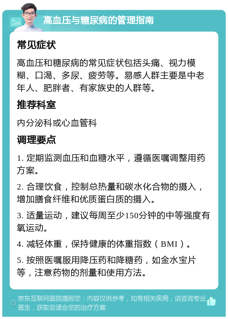 高血压与糖尿病的管理指南 常见症状 高血压和糖尿病的常见症状包括头痛、视力模糊、口渴、多尿、疲劳等。易感人群主要是中老年人、肥胖者、有家族史的人群等。 推荐科室 内分泌科或心血管科 调理要点 1. 定期监测血压和血糖水平，遵循医嘱调整用药方案。 2. 合理饮食，控制总热量和碳水化合物的摄入，增加膳食纤维和优质蛋白质的摄入。 3. 适量运动，建议每周至少150分钟的中等强度有氧运动。 4. 减轻体重，保持健康的体重指数（BMI）。 5. 按照医嘱服用降压药和降糖药，如金水宝片等，注意药物的剂量和使用方法。