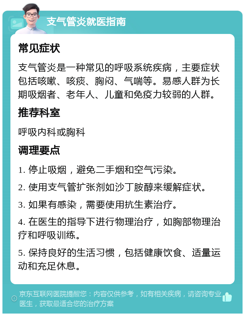 支气管炎就医指南 常见症状 支气管炎是一种常见的呼吸系统疾病，主要症状包括咳嗽、咳痰、胸闷、气喘等。易感人群为长期吸烟者、老年人、儿童和免疫力较弱的人群。 推荐科室 呼吸内科或胸科 调理要点 1. 停止吸烟，避免二手烟和空气污染。 2. 使用支气管扩张剂如沙丁胺醇来缓解症状。 3. 如果有感染，需要使用抗生素治疗。 4. 在医生的指导下进行物理治疗，如胸部物理治疗和呼吸训练。 5. 保持良好的生活习惯，包括健康饮食、适量运动和充足休息。