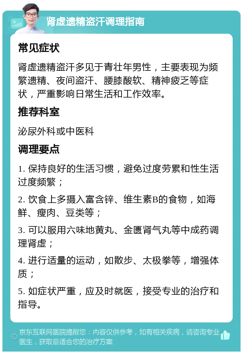 肾虚遗精盗汗调理指南 常见症状 肾虚遗精盗汗多见于青壮年男性，主要表现为频繁遗精、夜间盗汗、腰膝酸软、精神疲乏等症状，严重影响日常生活和工作效率。 推荐科室 泌尿外科或中医科 调理要点 1. 保持良好的生活习惯，避免过度劳累和性生活过度频繁； 2. 饮食上多摄入富含锌、维生素B的食物，如海鲜、瘦肉、豆类等； 3. 可以服用六味地黄丸、金匮肾气丸等中成药调理肾虚； 4. 进行适量的运动，如散步、太极拳等，增强体质； 5. 如症状严重，应及时就医，接受专业的治疗和指导。