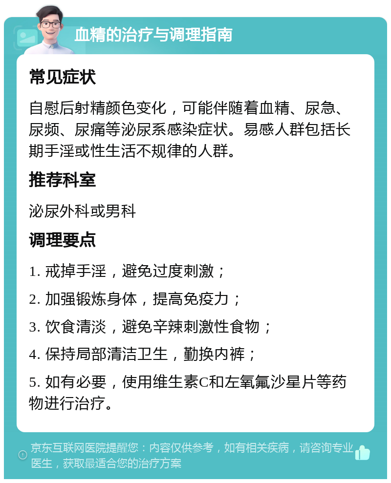 血精的治疗与调理指南 常见症状 自慰后射精颜色变化，可能伴随着血精、尿急、尿频、尿痛等泌尿系感染症状。易感人群包括长期手淫或性生活不规律的人群。 推荐科室 泌尿外科或男科 调理要点 1. 戒掉手淫，避免过度刺激； 2. 加强锻炼身体，提高免疫力； 3. 饮食清淡，避免辛辣刺激性食物； 4. 保持局部清洁卫生，勤换内裤； 5. 如有必要，使用维生素C和左氧氟沙星片等药物进行治疗。