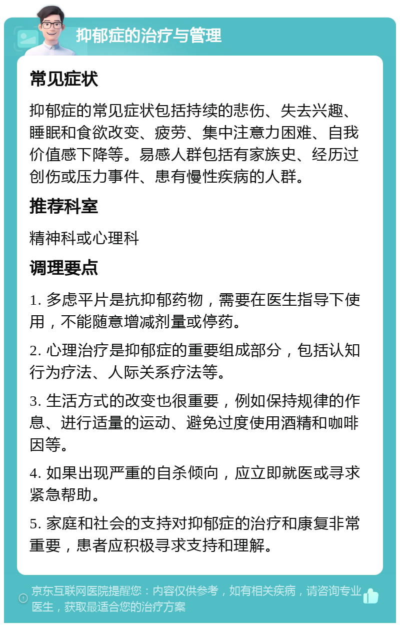 抑郁症的治疗与管理 常见症状 抑郁症的常见症状包括持续的悲伤、失去兴趣、睡眠和食欲改变、疲劳、集中注意力困难、自我价值感下降等。易感人群包括有家族史、经历过创伤或压力事件、患有慢性疾病的人群。 推荐科室 精神科或心理科 调理要点 1. 多虑平片是抗抑郁药物，需要在医生指导下使用，不能随意增减剂量或停药。 2. 心理治疗是抑郁症的重要组成部分，包括认知行为疗法、人际关系疗法等。 3. 生活方式的改变也很重要，例如保持规律的作息、进行适量的运动、避免过度使用酒精和咖啡因等。 4. 如果出现严重的自杀倾向，应立即就医或寻求紧急帮助。 5. 家庭和社会的支持对抑郁症的治疗和康复非常重要，患者应积极寻求支持和理解。