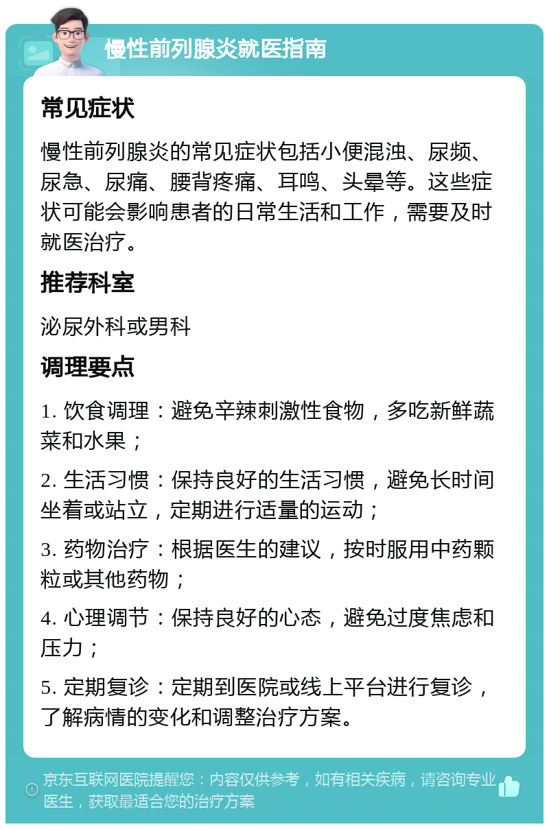 慢性前列腺炎就医指南 常见症状 慢性前列腺炎的常见症状包括小便混浊、尿频、尿急、尿痛、腰背疼痛、耳鸣、头晕等。这些症状可能会影响患者的日常生活和工作，需要及时就医治疗。 推荐科室 泌尿外科或男科 调理要点 1. 饮食调理：避免辛辣刺激性食物，多吃新鲜蔬菜和水果； 2. 生活习惯：保持良好的生活习惯，避免长时间坐着或站立，定期进行适量的运动； 3. 药物治疗：根据医生的建议，按时服用中药颗粒或其他药物； 4. 心理调节：保持良好的心态，避免过度焦虑和压力； 5. 定期复诊：定期到医院或线上平台进行复诊，了解病情的变化和调整治疗方案。