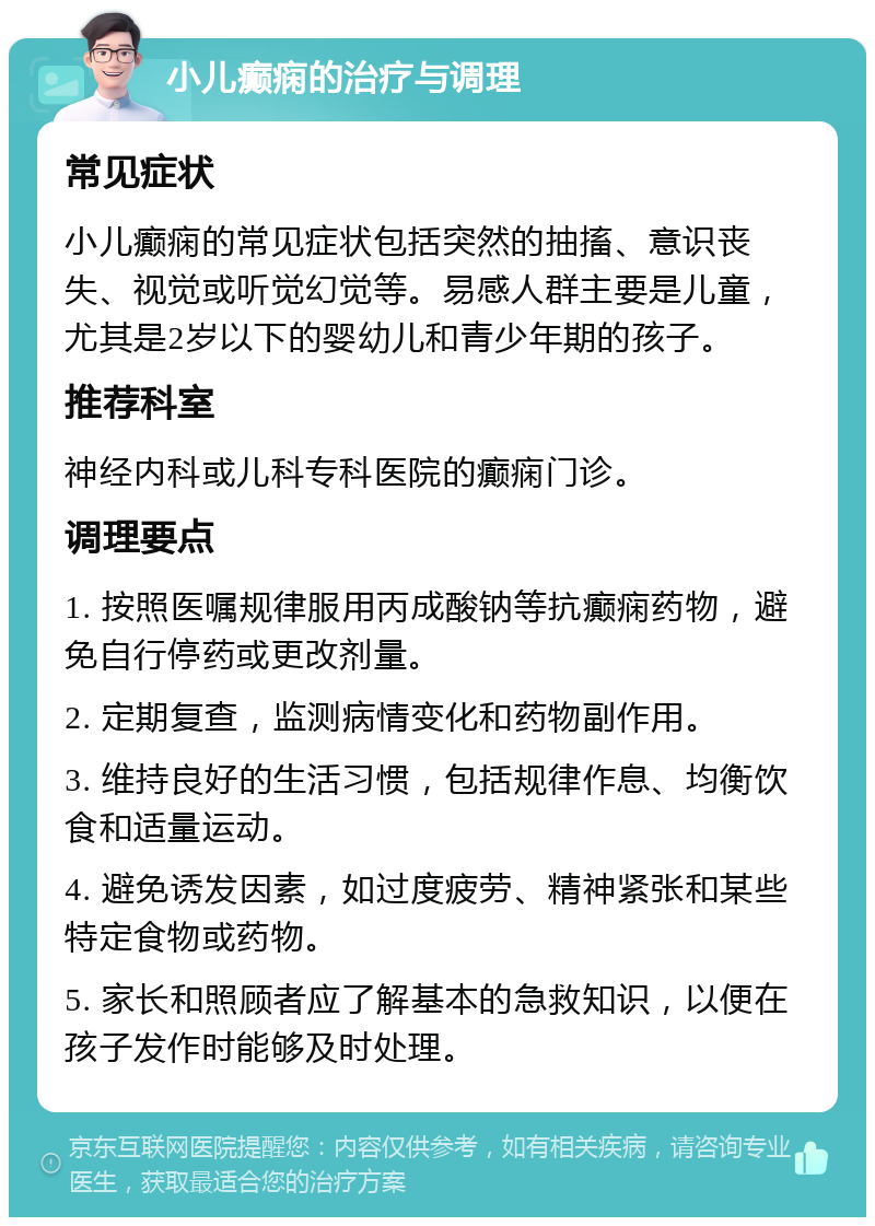 小儿癫痫的治疗与调理 常见症状 小儿癫痫的常见症状包括突然的抽搐、意识丧失、视觉或听觉幻觉等。易感人群主要是儿童，尤其是2岁以下的婴幼儿和青少年期的孩子。 推荐科室 神经内科或儿科专科医院的癫痫门诊。 调理要点 1. 按照医嘱规律服用丙成酸钠等抗癫痫药物，避免自行停药或更改剂量。 2. 定期复查，监测病情变化和药物副作用。 3. 维持良好的生活习惯，包括规律作息、均衡饮食和适量运动。 4. 避免诱发因素，如过度疲劳、精神紧张和某些特定食物或药物。 5. 家长和照顾者应了解基本的急救知识，以便在孩子发作时能够及时处理。