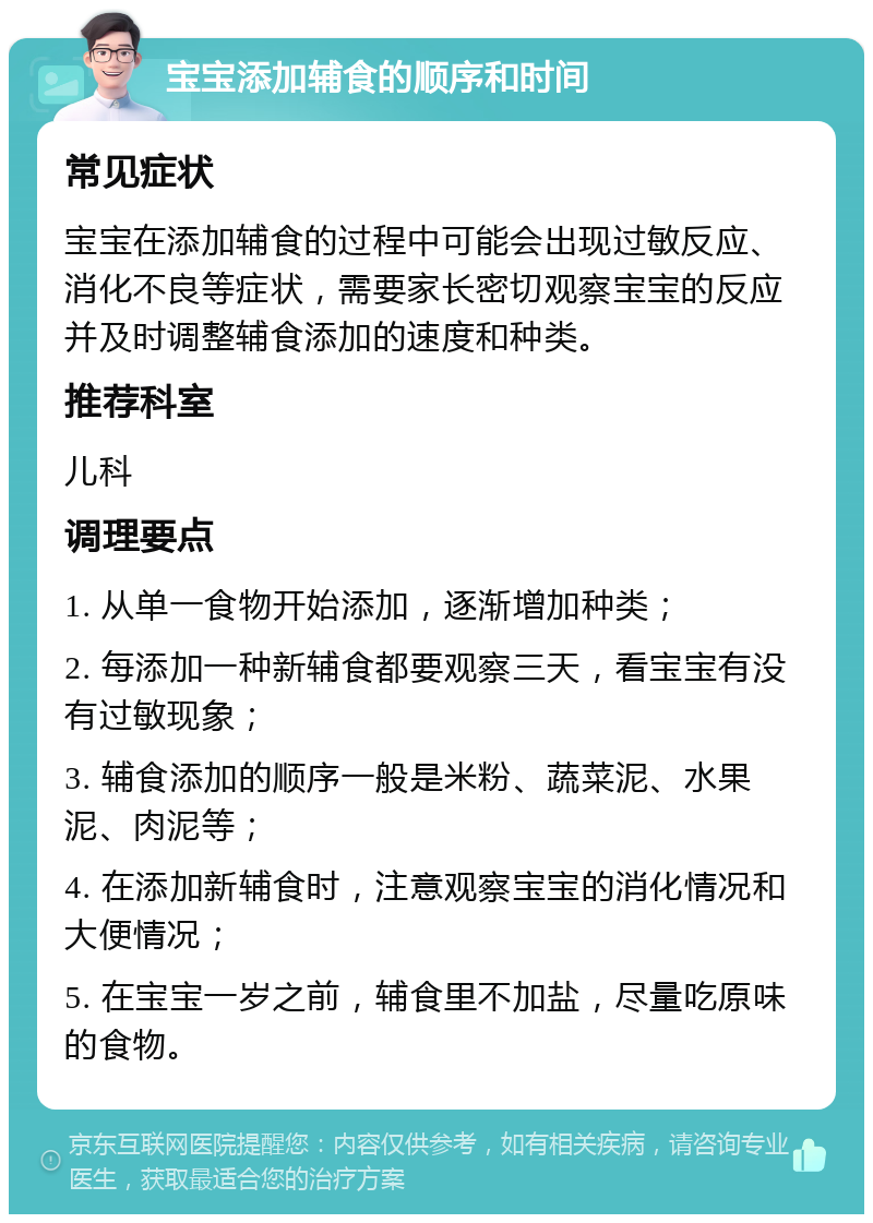 宝宝添加辅食的顺序和时间 常见症状 宝宝在添加辅食的过程中可能会出现过敏反应、消化不良等症状，需要家长密切观察宝宝的反应并及时调整辅食添加的速度和种类。 推荐科室 儿科 调理要点 1. 从单一食物开始添加，逐渐增加种类； 2. 每添加一种新辅食都要观察三天，看宝宝有没有过敏现象； 3. 辅食添加的顺序一般是米粉、蔬菜泥、水果泥、肉泥等； 4. 在添加新辅食时，注意观察宝宝的消化情况和大便情况； 5. 在宝宝一岁之前，辅食里不加盐，尽量吃原味的食物。