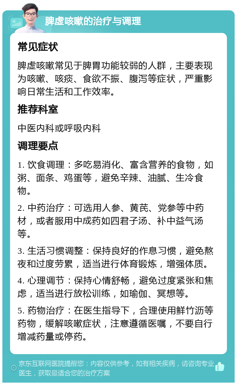 脾虚咳嗽的治疗与调理 常见症状 脾虚咳嗽常见于脾胃功能较弱的人群，主要表现为咳嗽、咳痰、食欲不振、腹泻等症状，严重影响日常生活和工作效率。 推荐科室 中医内科或呼吸内科 调理要点 1. 饮食调理：多吃易消化、富含营养的食物，如粥、面条、鸡蛋等，避免辛辣、油腻、生冷食物。 2. 中药治疗：可选用人参、黄芪、党参等中药材，或者服用中成药如四君子汤、补中益气汤等。 3. 生活习惯调整：保持良好的作息习惯，避免熬夜和过度劳累，适当进行体育锻炼，增强体质。 4. 心理调节：保持心情舒畅，避免过度紧张和焦虑，适当进行放松训练，如瑜伽、冥想等。 5. 药物治疗：在医生指导下，合理使用鲜竹沥等药物，缓解咳嗽症状，注意遵循医嘱，不要自行增减药量或停药。