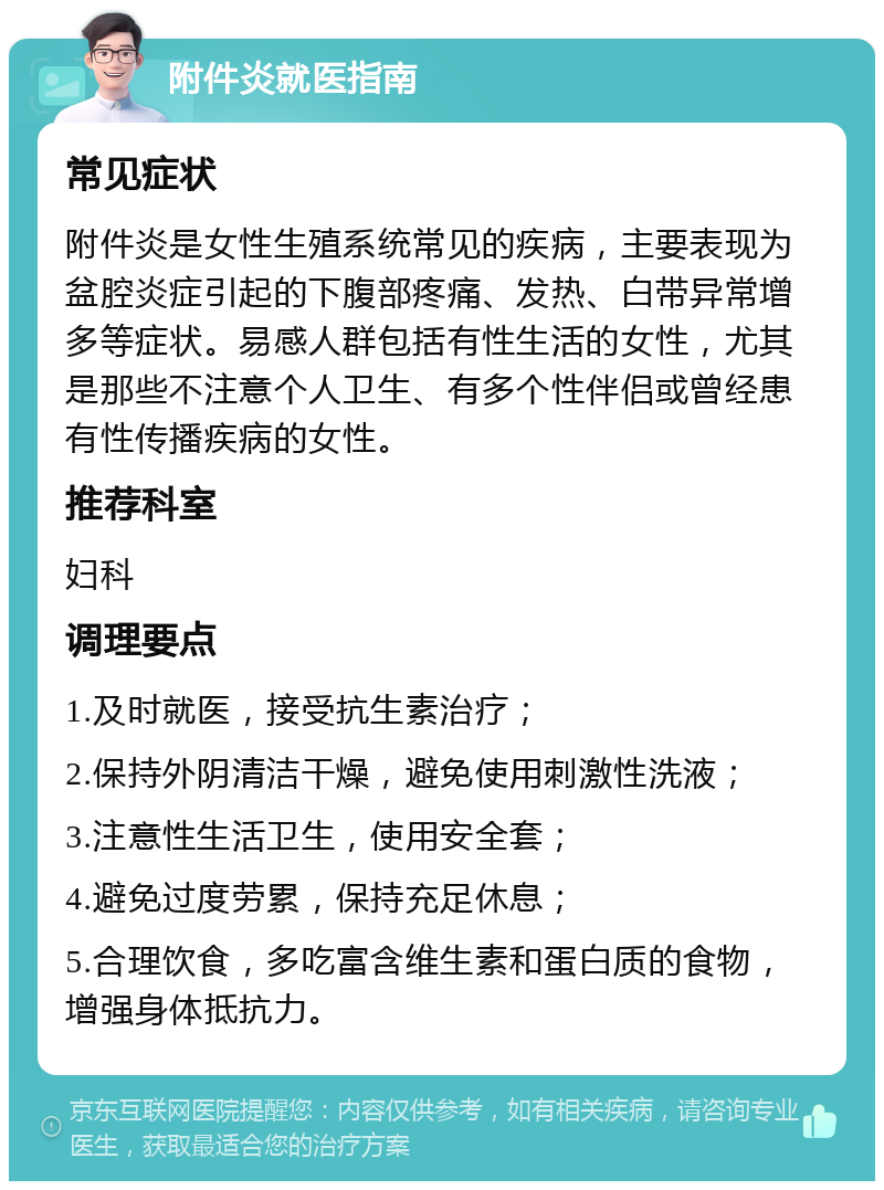 附件炎就医指南 常见症状 附件炎是女性生殖系统常见的疾病，主要表现为盆腔炎症引起的下腹部疼痛、发热、白带异常增多等症状。易感人群包括有性生活的女性，尤其是那些不注意个人卫生、有多个性伴侣或曾经患有性传播疾病的女性。 推荐科室 妇科 调理要点 1.及时就医，接受抗生素治疗； 2.保持外阴清洁干燥，避免使用刺激性洗液； 3.注意性生活卫生，使用安全套； 4.避免过度劳累，保持充足休息； 5.合理饮食，多吃富含维生素和蛋白质的食物，增强身体抵抗力。