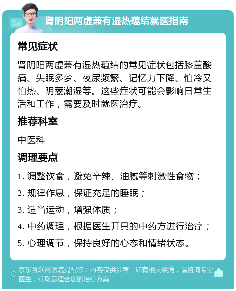 肾阴阳两虚兼有湿热蕴结就医指南 常见症状 肾阴阳两虚兼有湿热蕴结的常见症状包括膝盖酸痛、失眠多梦、夜尿频繁、记忆力下降、怕冷又怕热、阴囊潮湿等。这些症状可能会影响日常生活和工作，需要及时就医治疗。 推荐科室 中医科 调理要点 1. 调整饮食，避免辛辣、油腻等刺激性食物； 2. 规律作息，保证充足的睡眠； 3. 适当运动，增强体质； 4. 中药调理，根据医生开具的中药方进行治疗； 5. 心理调节，保持良好的心态和情绪状态。