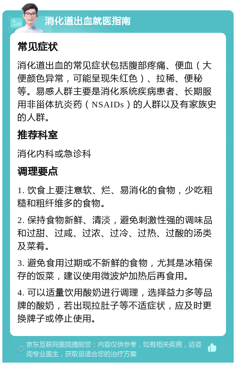 消化道出血就医指南 常见症状 消化道出血的常见症状包括腹部疼痛、便血（大便颜色异常，可能呈现朱红色）、拉稀、便秘等。易感人群主要是消化系统疾病患者、长期服用非甾体抗炎药（NSAIDs）的人群以及有家族史的人群。 推荐科室 消化内科或急诊科 调理要点 1. 饮食上要注意软、烂、易消化的食物，少吃粗糙和粗纤维多的食物。 2. 保持食物新鲜、清淡，避免刺激性强的调味品和过甜、过咸、过浓、过冷、过热、过酸的汤类及菜肴。 3. 避免食用过期或不新鲜的食物，尤其是冰箱保存的饭菜，建议使用微波炉加热后再食用。 4. 可以适量饮用酸奶进行调理，选择益力多等品牌的酸奶，若出现拉肚子等不适症状，应及时更换牌子或停止使用。