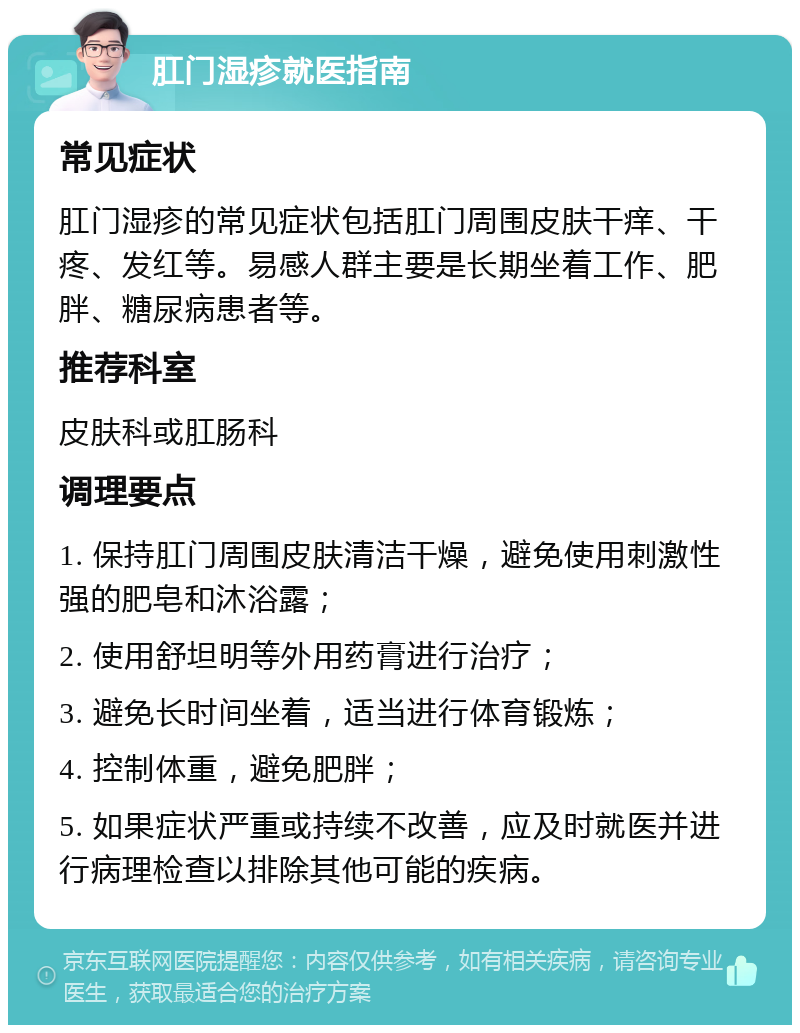 肛门湿疹就医指南 常见症状 肛门湿疹的常见症状包括肛门周围皮肤干痒、干疼、发红等。易感人群主要是长期坐着工作、肥胖、糖尿病患者等。 推荐科室 皮肤科或肛肠科 调理要点 1. 保持肛门周围皮肤清洁干燥，避免使用刺激性强的肥皂和沐浴露； 2. 使用舒坦明等外用药膏进行治疗； 3. 避免长时间坐着，适当进行体育锻炼； 4. 控制体重，避免肥胖； 5. 如果症状严重或持续不改善，应及时就医并进行病理检查以排除其他可能的疾病。