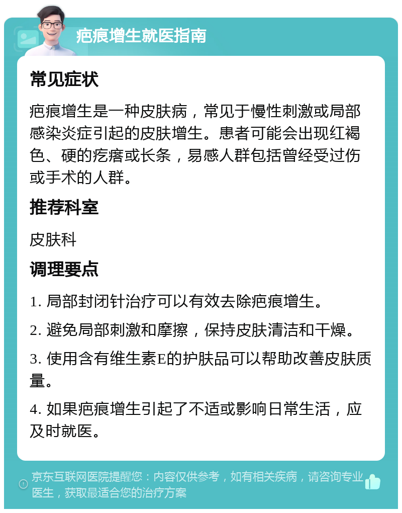 疤痕增生就医指南 常见症状 疤痕增生是一种皮肤病，常见于慢性刺激或局部感染炎症引起的皮肤增生。患者可能会出现红褐色、硬的疙瘩或长条，易感人群包括曾经受过伤或手术的人群。 推荐科室 皮肤科 调理要点 1. 局部封闭针治疗可以有效去除疤痕增生。 2. 避免局部刺激和摩擦，保持皮肤清洁和干燥。 3. 使用含有维生素E的护肤品可以帮助改善皮肤质量。 4. 如果疤痕增生引起了不适或影响日常生活，应及时就医。