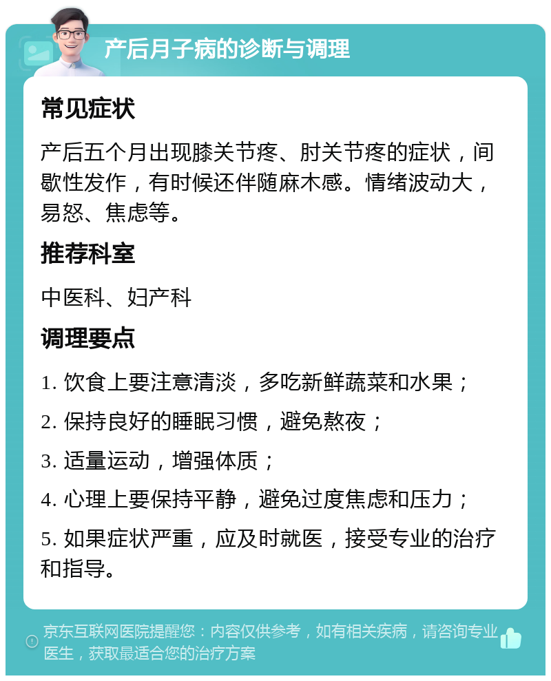 产后月子病的诊断与调理 常见症状 产后五个月出现膝关节疼、肘关节疼的症状，间歇性发作，有时候还伴随麻木感。情绪波动大，易怒、焦虑等。 推荐科室 中医科、妇产科 调理要点 1. 饮食上要注意清淡，多吃新鲜蔬菜和水果； 2. 保持良好的睡眠习惯，避免熬夜； 3. 适量运动，增强体质； 4. 心理上要保持平静，避免过度焦虑和压力； 5. 如果症状严重，应及时就医，接受专业的治疗和指导。