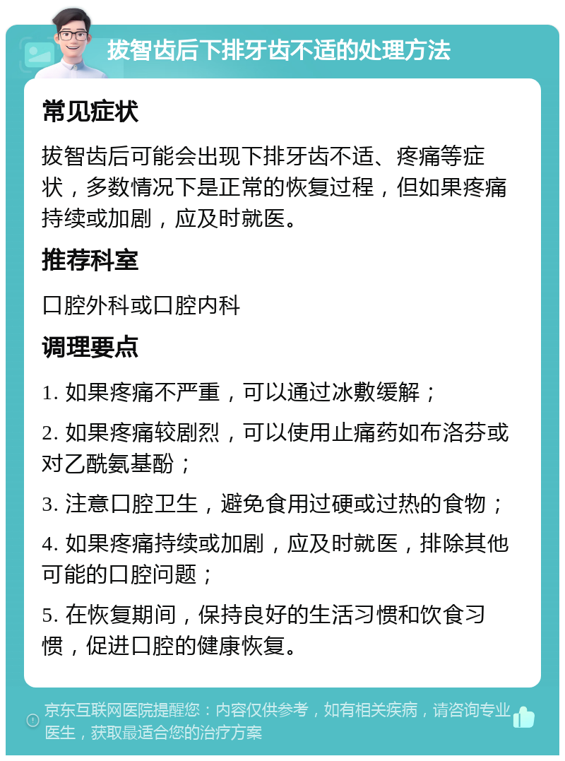 拔智齿后下排牙齿不适的处理方法 常见症状 拔智齿后可能会出现下排牙齿不适、疼痛等症状，多数情况下是正常的恢复过程，但如果疼痛持续或加剧，应及时就医。 推荐科室 口腔外科或口腔内科 调理要点 1. 如果疼痛不严重，可以通过冰敷缓解； 2. 如果疼痛较剧烈，可以使用止痛药如布洛芬或对乙酰氨基酚； 3. 注意口腔卫生，避免食用过硬或过热的食物； 4. 如果疼痛持续或加剧，应及时就医，排除其他可能的口腔问题； 5. 在恢复期间，保持良好的生活习惯和饮食习惯，促进口腔的健康恢复。