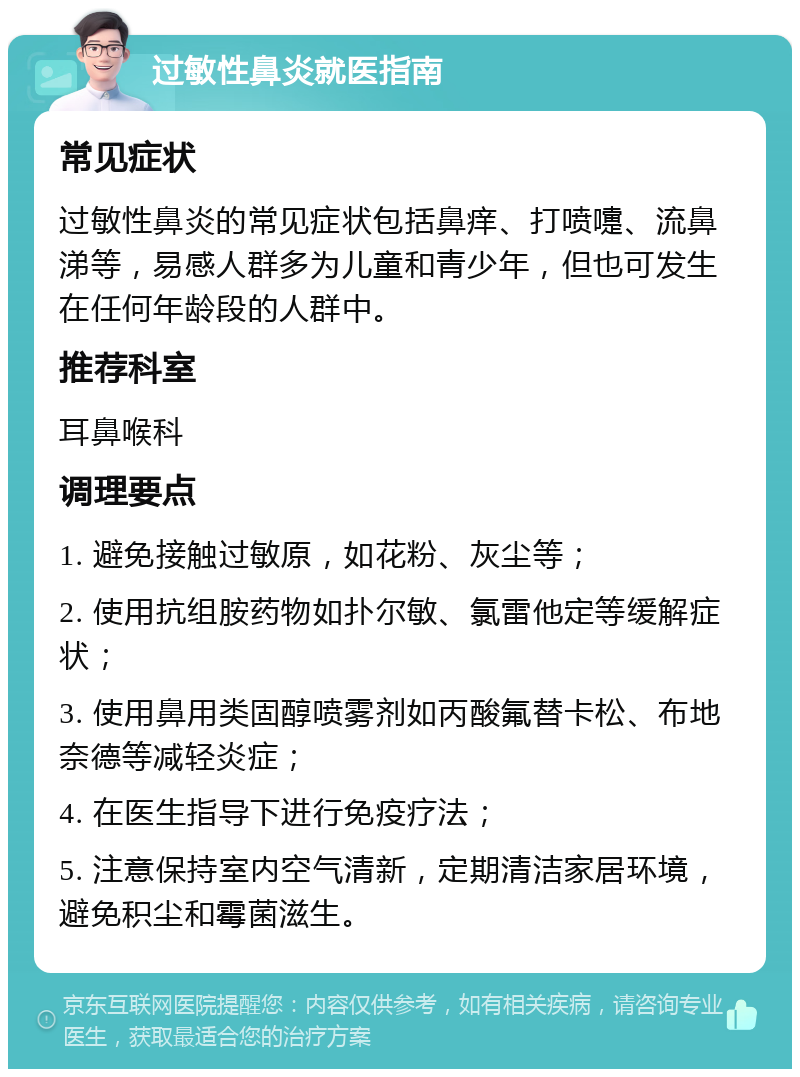 过敏性鼻炎就医指南 常见症状 过敏性鼻炎的常见症状包括鼻痒、打喷嚏、流鼻涕等，易感人群多为儿童和青少年，但也可发生在任何年龄段的人群中。 推荐科室 耳鼻喉科 调理要点 1. 避免接触过敏原，如花粉、灰尘等； 2. 使用抗组胺药物如扑尔敏、氯雷他定等缓解症状； 3. 使用鼻用类固醇喷雾剂如丙酸氟替卡松、布地奈德等减轻炎症； 4. 在医生指导下进行免疫疗法； 5. 注意保持室内空气清新，定期清洁家居环境，避免积尘和霉菌滋生。