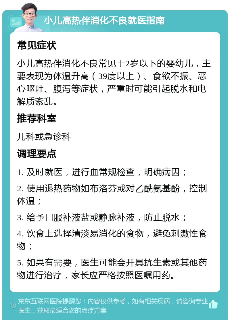 小儿高热伴消化不良就医指南 常见症状 小儿高热伴消化不良常见于2岁以下的婴幼儿，主要表现为体温升高（39度以上）、食欲不振、恶心呕吐、腹泻等症状，严重时可能引起脱水和电解质紊乱。 推荐科室 儿科或急诊科 调理要点 1. 及时就医，进行血常规检查，明确病因； 2. 使用退热药物如布洛芬或对乙酰氨基酚，控制体温； 3. 给予口服补液盐或静脉补液，防止脱水； 4. 饮食上选择清淡易消化的食物，避免刺激性食物； 5. 如果有需要，医生可能会开具抗生素或其他药物进行治疗，家长应严格按照医嘱用药。