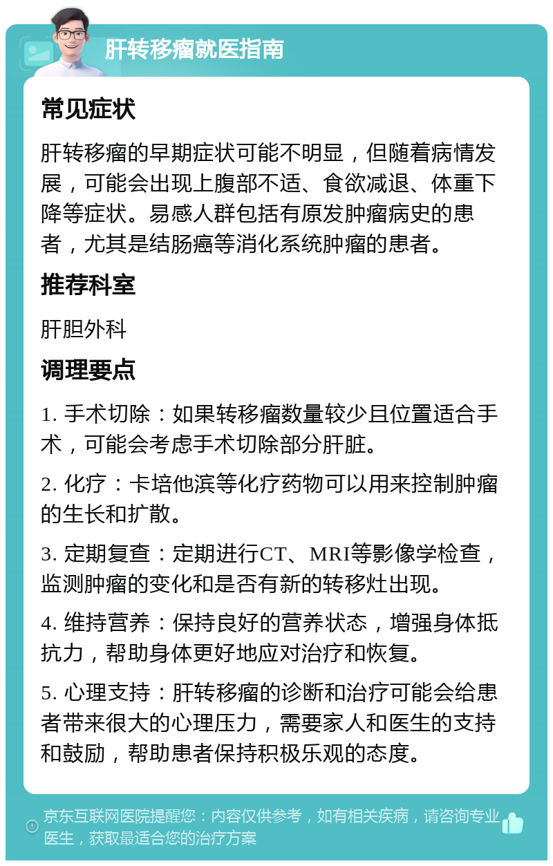 肝转移瘤就医指南 常见症状 肝转移瘤的早期症状可能不明显，但随着病情发展，可能会出现上腹部不适、食欲减退、体重下降等症状。易感人群包括有原发肿瘤病史的患者，尤其是结肠癌等消化系统肿瘤的患者。 推荐科室 肝胆外科 调理要点 1. 手术切除：如果转移瘤数量较少且位置适合手术，可能会考虑手术切除部分肝脏。 2. 化疗：卡培他滨等化疗药物可以用来控制肿瘤的生长和扩散。 3. 定期复查：定期进行CT、MRI等影像学检查，监测肿瘤的变化和是否有新的转移灶出现。 4. 维持营养：保持良好的营养状态，增强身体抵抗力，帮助身体更好地应对治疗和恢复。 5. 心理支持：肝转移瘤的诊断和治疗可能会给患者带来很大的心理压力，需要家人和医生的支持和鼓励，帮助患者保持积极乐观的态度。