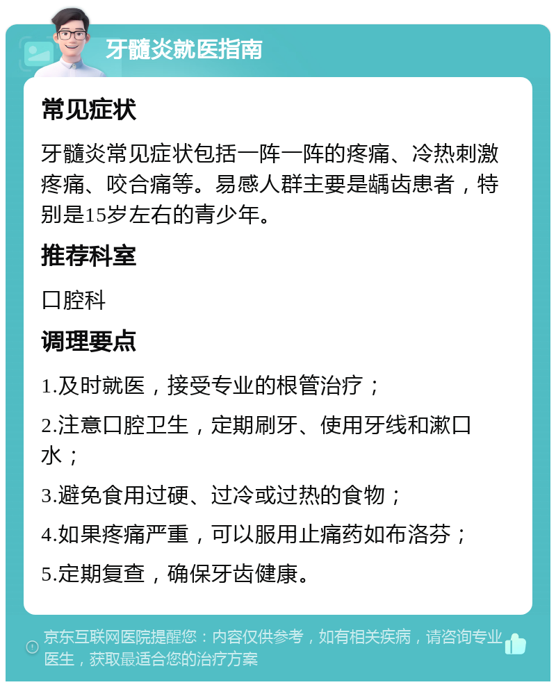 牙髓炎就医指南 常见症状 牙髓炎常见症状包括一阵一阵的疼痛、冷热刺激疼痛、咬合痛等。易感人群主要是龋齿患者，特别是15岁左右的青少年。 推荐科室 口腔科 调理要点 1.及时就医，接受专业的根管治疗； 2.注意口腔卫生，定期刷牙、使用牙线和漱口水； 3.避免食用过硬、过冷或过热的食物； 4.如果疼痛严重，可以服用止痛药如布洛芬； 5.定期复查，确保牙齿健康。