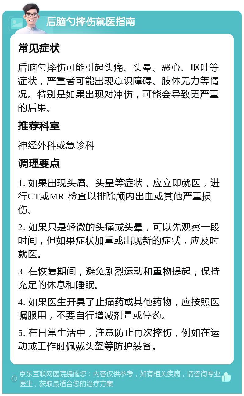 后脑勺摔伤就医指南 常见症状 后脑勺摔伤可能引起头痛、头晕、恶心、呕吐等症状，严重者可能出现意识障碍、肢体无力等情况。特别是如果出现对冲伤，可能会导致更严重的后果。 推荐科室 神经外科或急诊科 调理要点 1. 如果出现头痛、头晕等症状，应立即就医，进行CT或MRI检查以排除颅内出血或其他严重损伤。 2. 如果只是轻微的头痛或头晕，可以先观察一段时间，但如果症状加重或出现新的症状，应及时就医。 3. 在恢复期间，避免剧烈运动和重物提起，保持充足的休息和睡眠。 4. 如果医生开具了止痛药或其他药物，应按照医嘱服用，不要自行增减剂量或停药。 5. 在日常生活中，注意防止再次摔伤，例如在运动或工作时佩戴头盔等防护装备。