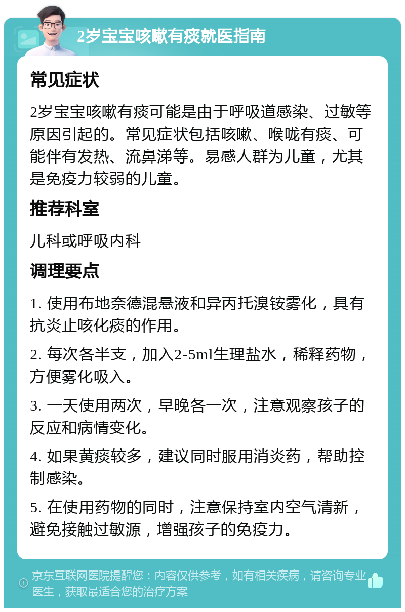 2岁宝宝咳嗽有痰就医指南 常见症状 2岁宝宝咳嗽有痰可能是由于呼吸道感染、过敏等原因引起的。常见症状包括咳嗽、喉咙有痰、可能伴有发热、流鼻涕等。易感人群为儿童，尤其是免疫力较弱的儿童。 推荐科室 儿科或呼吸内科 调理要点 1. 使用布地奈德混悬液和异丙托溴铵雾化，具有抗炎止咳化痰的作用。 2. 每次各半支，加入2-5ml生理盐水，稀释药物，方便雾化吸入。 3. 一天使用两次，早晚各一次，注意观察孩子的反应和病情变化。 4. 如果黄痰较多，建议同时服用消炎药，帮助控制感染。 5. 在使用药物的同时，注意保持室内空气清新，避免接触过敏源，增强孩子的免疫力。