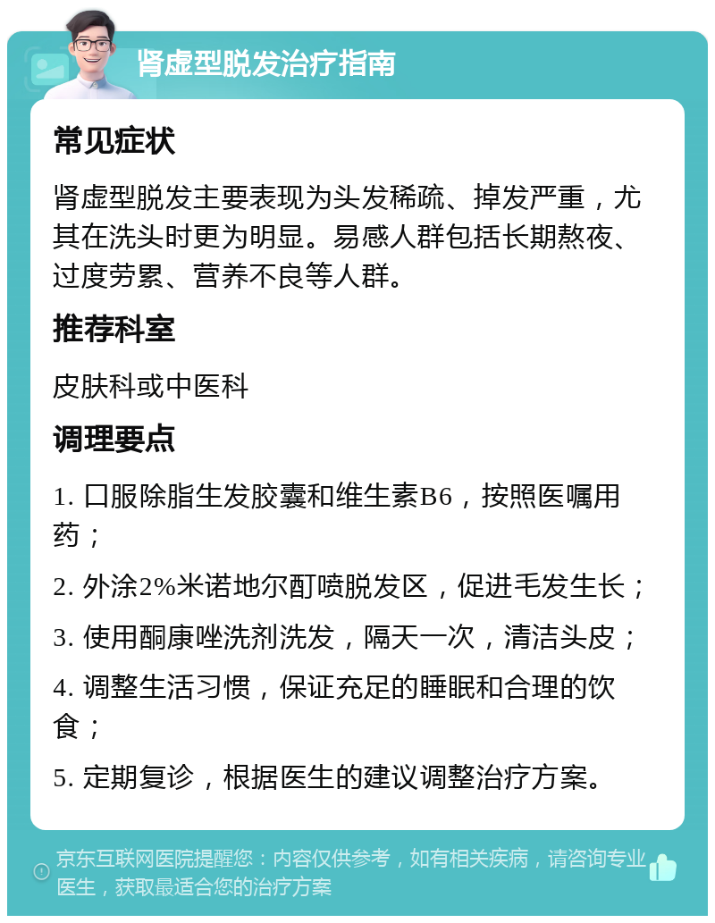 肾虚型脱发治疗指南 常见症状 肾虚型脱发主要表现为头发稀疏、掉发严重，尤其在洗头时更为明显。易感人群包括长期熬夜、过度劳累、营养不良等人群。 推荐科室 皮肤科或中医科 调理要点 1. 口服除脂生发胶囊和维生素B6，按照医嘱用药； 2. 外涂2%米诺地尔酊喷脱发区，促进毛发生长； 3. 使用酮康唑洗剂洗发，隔天一次，清洁头皮； 4. 调整生活习惯，保证充足的睡眠和合理的饮食； 5. 定期复诊，根据医生的建议调整治疗方案。