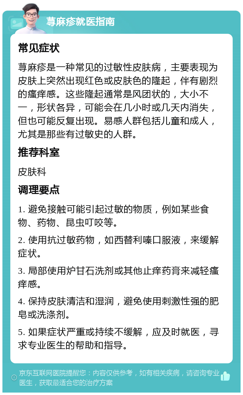 荨麻疹就医指南 常见症状 荨麻疹是一种常见的过敏性皮肤病，主要表现为皮肤上突然出现红色或皮肤色的隆起，伴有剧烈的瘙痒感。这些隆起通常是风团状的，大小不一，形状各异，可能会在几小时或几天内消失，但也可能反复出现。易感人群包括儿童和成人，尤其是那些有过敏史的人群。 推荐科室 皮肤科 调理要点 1. 避免接触可能引起过敏的物质，例如某些食物、药物、昆虫叮咬等。 2. 使用抗过敏药物，如西替利嗪口服液，来缓解症状。 3. 局部使用炉甘石洗剂或其他止痒药膏来减轻瘙痒感。 4. 保持皮肤清洁和湿润，避免使用刺激性强的肥皂或洗涤剂。 5. 如果症状严重或持续不缓解，应及时就医，寻求专业医生的帮助和指导。