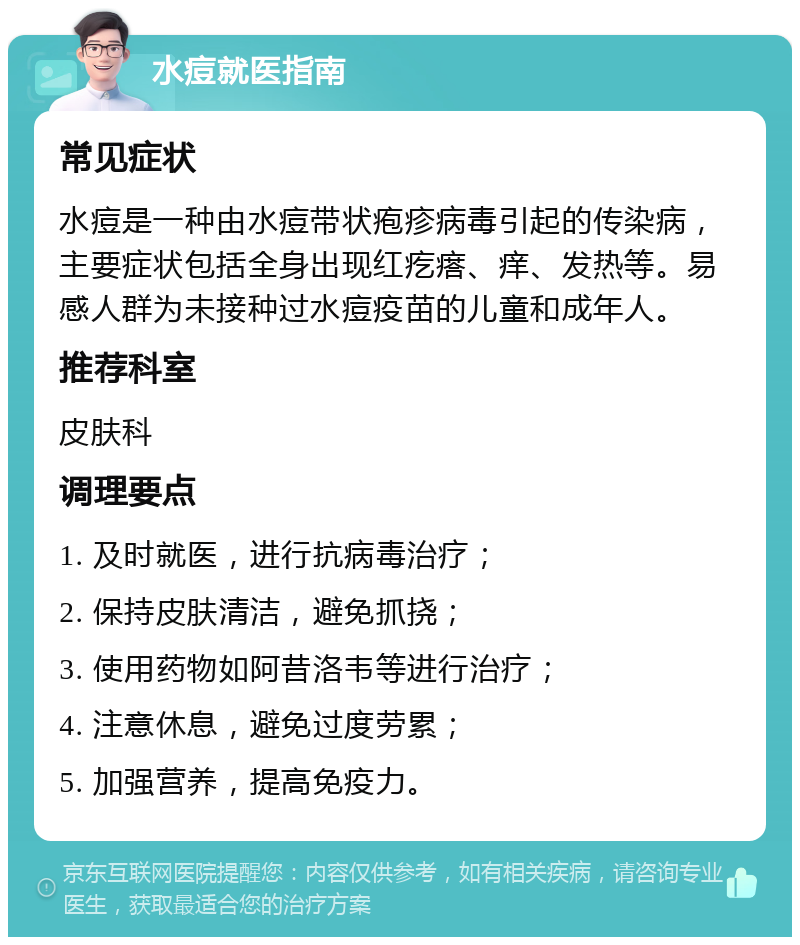 水痘就医指南 常见症状 水痘是一种由水痘带状疱疹病毒引起的传染病，主要症状包括全身出现红疙瘩、痒、发热等。易感人群为未接种过水痘疫苗的儿童和成年人。 推荐科室 皮肤科 调理要点 1. 及时就医，进行抗病毒治疗； 2. 保持皮肤清洁，避免抓挠； 3. 使用药物如阿昔洛韦等进行治疗； 4. 注意休息，避免过度劳累； 5. 加强营养，提高免疫力。