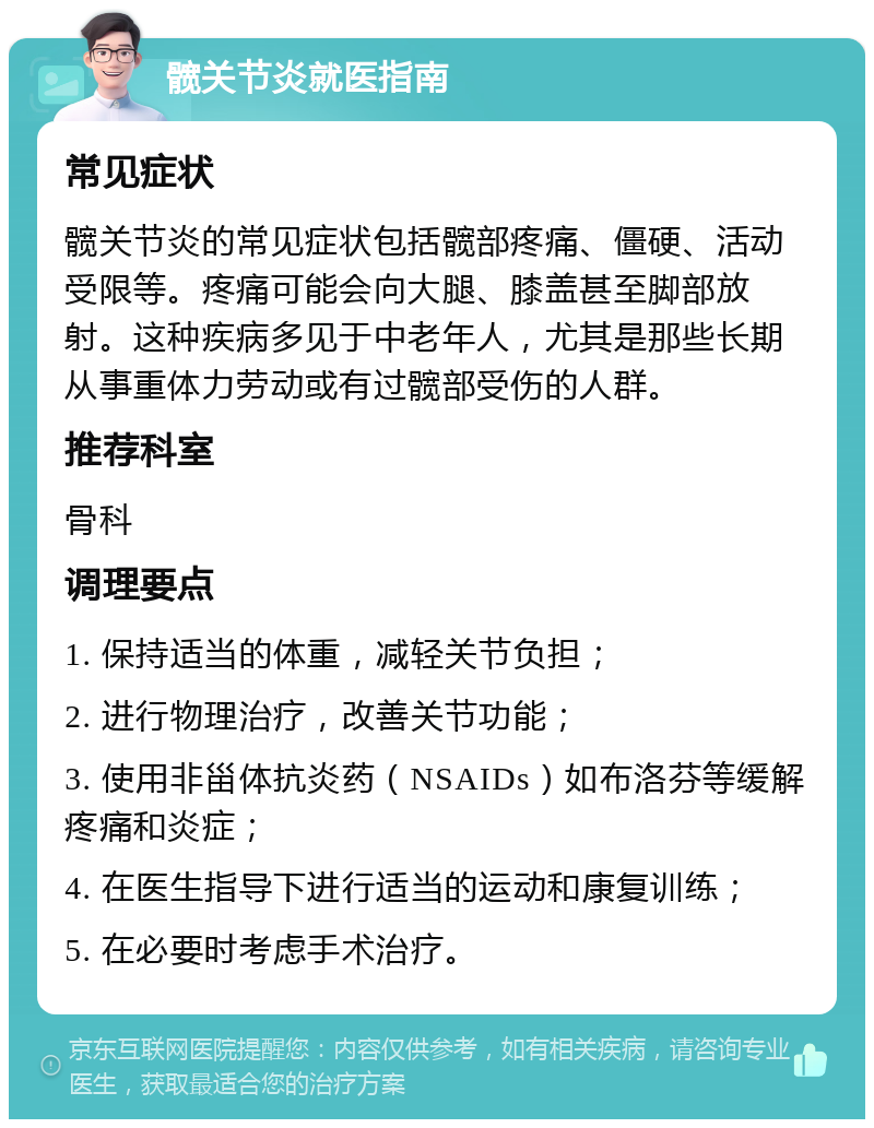 髋关节炎就医指南 常见症状 髋关节炎的常见症状包括髋部疼痛、僵硬、活动受限等。疼痛可能会向大腿、膝盖甚至脚部放射。这种疾病多见于中老年人，尤其是那些长期从事重体力劳动或有过髋部受伤的人群。 推荐科室 骨科 调理要点 1. 保持适当的体重，减轻关节负担； 2. 进行物理治疗，改善关节功能； 3. 使用非甾体抗炎药（NSAIDs）如布洛芬等缓解疼痛和炎症； 4. 在医生指导下进行适当的运动和康复训练； 5. 在必要时考虑手术治疗。